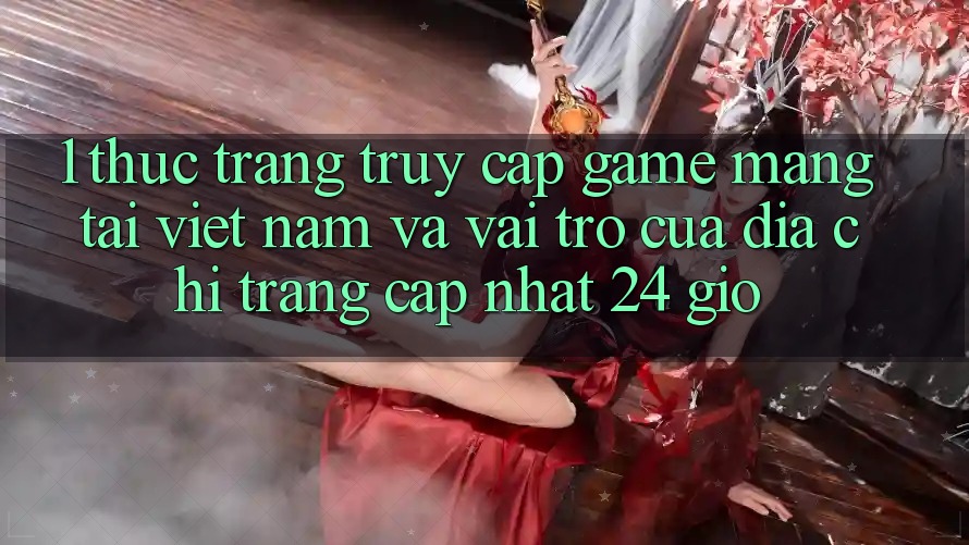 1. Thực Trạng Truy Cập Game mạng Tại Việt Nam Và Vai Trò Của Địa chỉ trang Cập Nhật 24 Giờ 1. Thực Trạng Truy Cập Game mạng Tại Việt Nam Và Vai Trò Của Địa chỉ trang Cập Nhật 24 Giờ