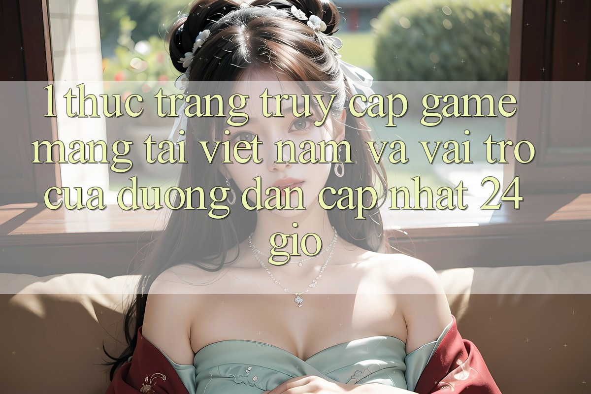 1. Thực Trạng Truy Cập Game mạng Tại Việt Nam Và Vai Trò Của Đường dẫn Cập Nhật 24 Giờ