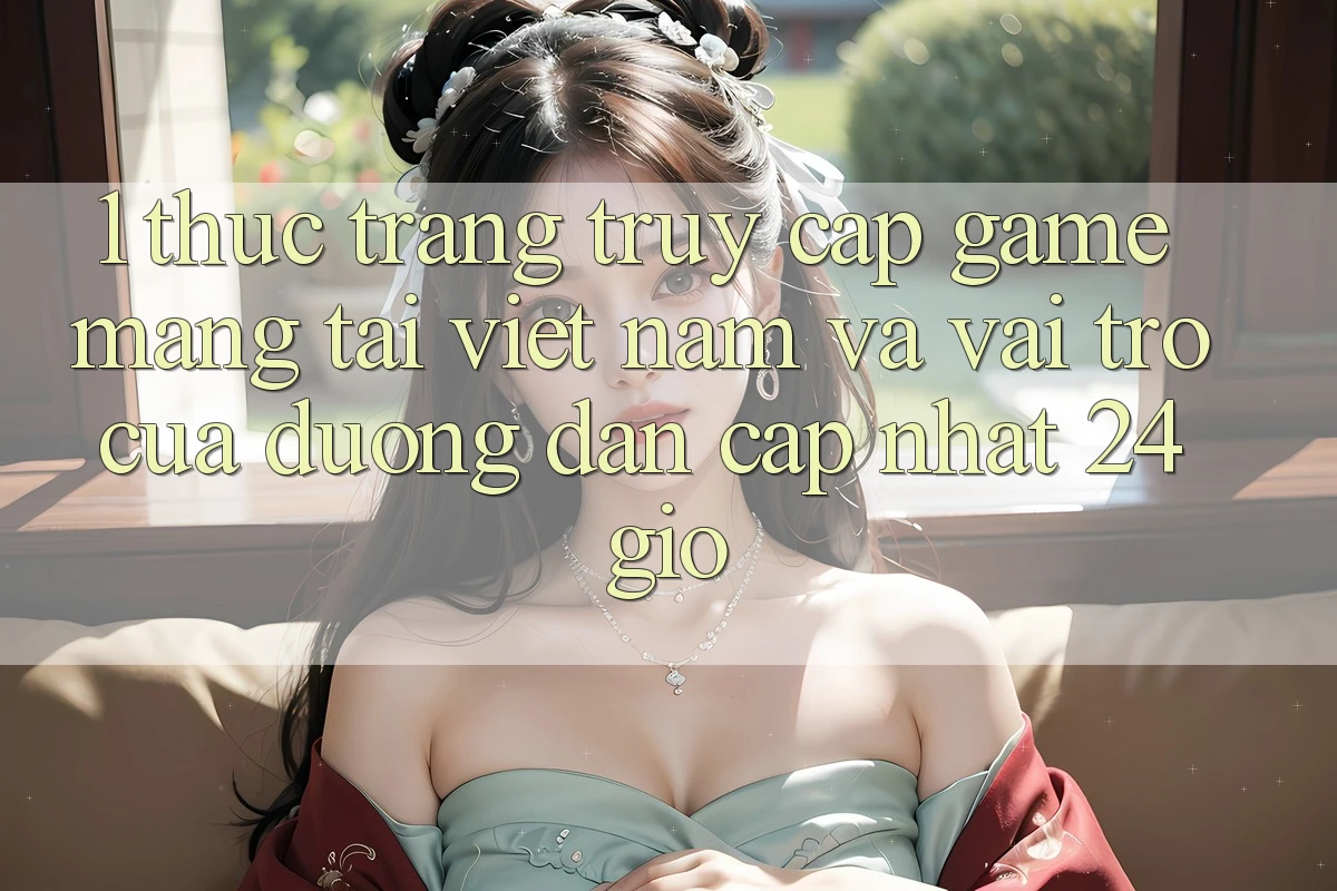 1. Thực Trạng Truy Cập Game mạng Tại Việt Nam Và Vai Trò Của Đường dẫn Cập Nhật 24 Giờ