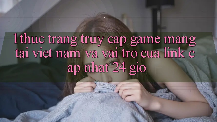1. Thực Trạng Truy Cập Game mạng Tại Việt Nam Và Vai Trò Của Link Cập Nhật 24 Giờ
