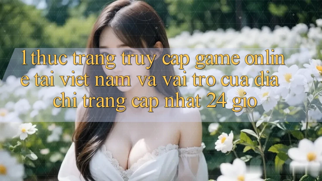 1. Thực Trạng Truy Cập Game Online Tại Việt Nam Và Vai Trò Của Địa chỉ trang Cập Nhật 24 Giờ 1. Thực Trạng Truy Cập Game Online Tại Việt Nam Và Vai Trò Của Địa chỉ trang Cập Nhật 24 Giờ