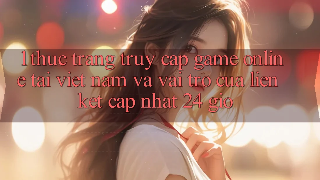 1. Thực Trạng Truy Cập Game Online Tại Việt Nam Và Vai Trò Của Liên kết Cập Nhật 24 Giờ 1. Thực Trạng Truy Cập Game Online Tại Việt Nam Và Vai Trò Của Liên kết Cập Nhật 24 Giờ