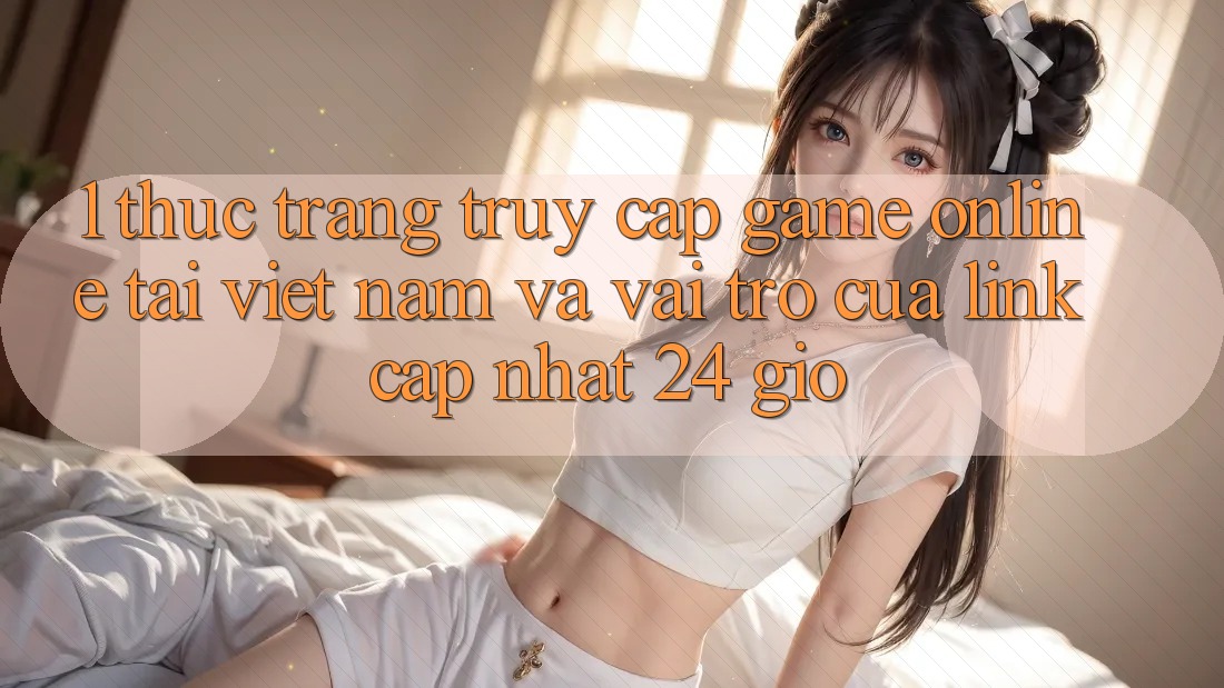 1. Thực Trạng Truy Cập Game Online Tại Việt Nam Và Vai Trò Của Link Cập Nhật 24 Giờ
