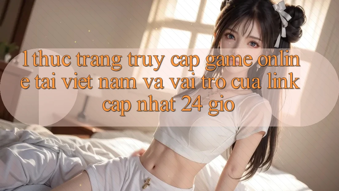 1. Thực Trạng Truy Cập Game Online Tại Việt Nam Và Vai Trò Của Link Cập Nhật 24 Giờ