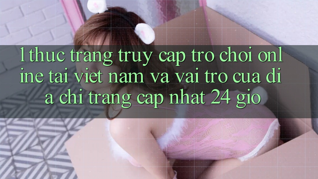 1. Thực Trạng Truy Cập Trò chơi Online Tại Việt Nam Và Vai Trò Của Địa chỉ trang Cập Nhật 24 Giờ