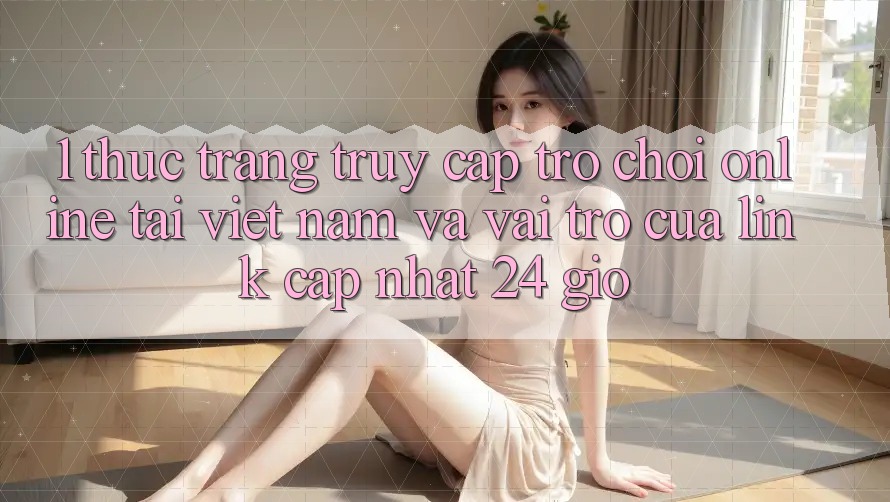 1. Thực Trạng Truy Cập Trò chơi Online Tại Việt Nam Và Vai Trò Của Link Cập Nhật 24 Giờ