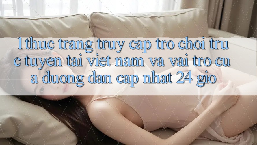 1. Thực Trạng Truy Cập Trò chơi trực tuyến Tại Việt Nam Và Vai Trò Của Đường dẫn Cập Nhật 24 Giờ