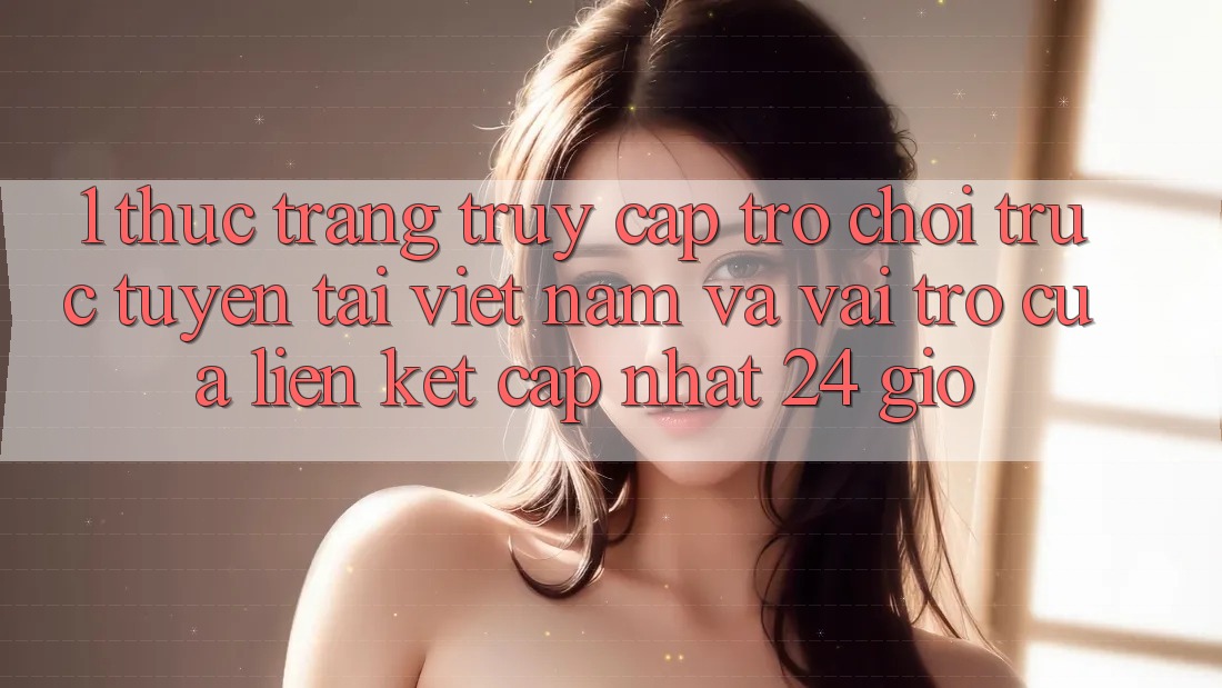1. Thực Trạng Truy Cập Trò chơi trực tuyến Tại Việt Nam Và Vai Trò Của Liên kết Cập Nhật 24 Giờ