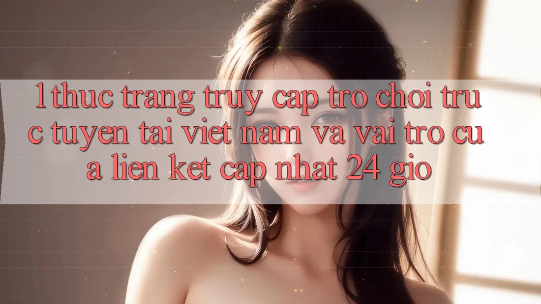 1. Thực Trạng Truy Cập Trò chơi trực tuyến Tại Việt Nam Và Vai Trò Của Liên kết Cập Nhật 24 Giờ 1. Thực Trạng Truy Cập Trò chơi trực tuyến Tại Việt Nam Và Vai Trò Của Liên kết Cập Nhật 24 Giờ