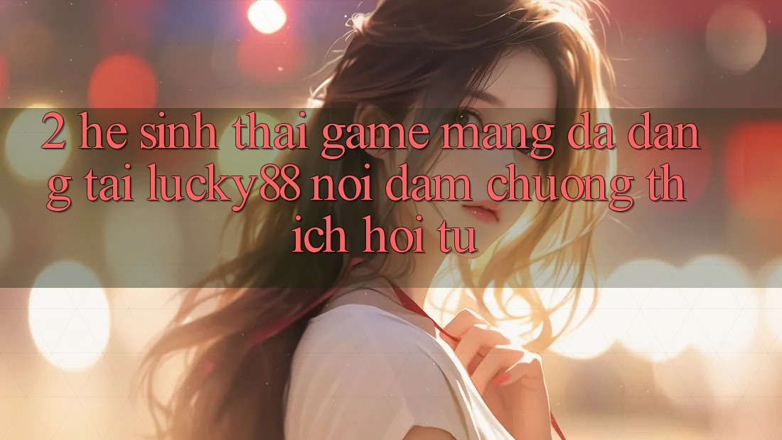 2. Hệ Sinh Thái Game mạng Đa Dạng Tại Lucky88: Nơi Đam Chuộng thích Hội Tụ 2. Hệ Sinh Thái Game mạng Đa Dạng Tại Lucky88: Nơi Đam Chuộng thích Hội Tụ