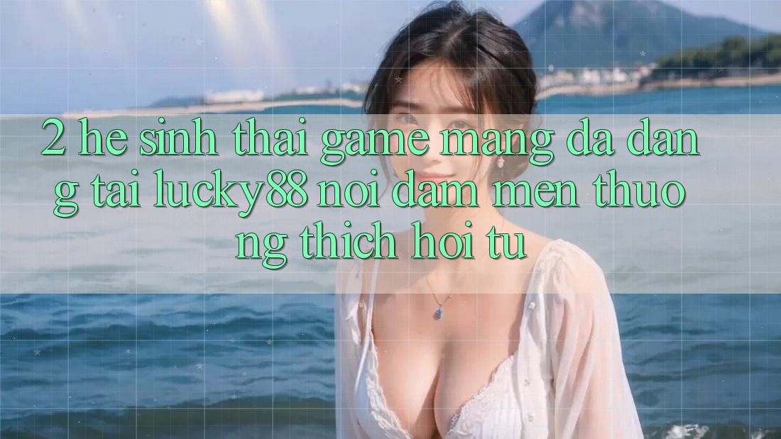 2. Hệ Sinh Thái Game mạng Đa Dạng Tại Lucky88: Nơi Đam Mến thương thích Hội Tụ