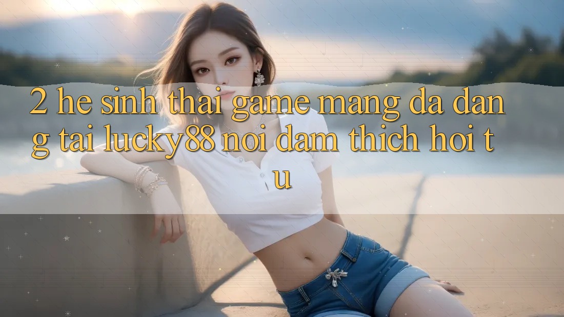 2. Hệ Sinh Thái Game mạng Đa Dạng Tại Lucky88: Nơi Đam Thích Hội Tụ
