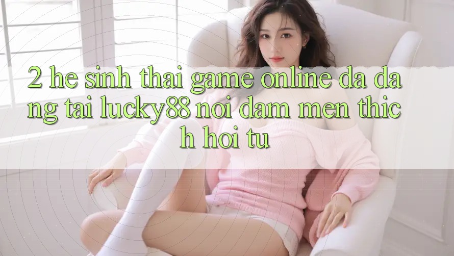 2. Hệ Sinh Thái Game online Đa Dạng Tại Lucky88: Nơi Đam Mến thích Hội Tụ 2. Hệ Sinh Thái Game online Đa Dạng Tại Lucky88: Nơi Đam Mến thích Hội Tụ
