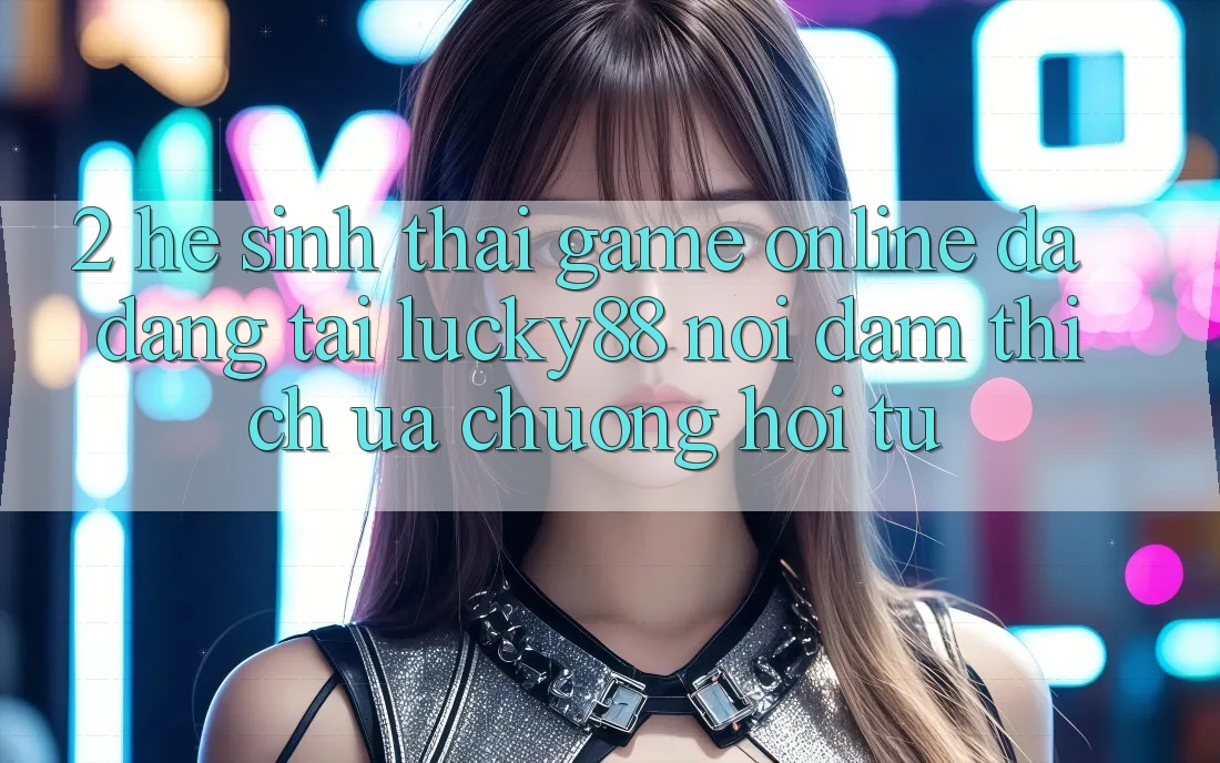 2. Hệ Sinh Thái Game Online Đa Dạng Tại Lucky88: Nơi Đam Thích ưa chuộng Hội Tụ 2. Hệ Sinh Thái Game Online Đa Dạng Tại Lucky88: Nơi Đam Thích ưa chuộng Hội Tụ