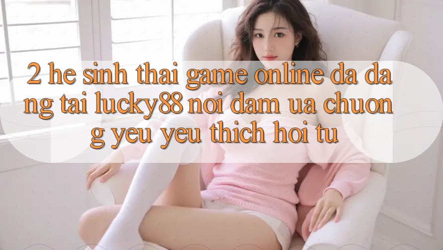 2. Hệ Sinh Thái Game Online Đa Dạng Tại Lucky88: Nơi Đam Ưa chuộng yêu yêu thích Hội Tụ 2. Hệ Sinh Thái Game Online Đa Dạng Tại Lucky88: Nơi Đam Ưa chuộng yêu yêu thích Hội Tụ
