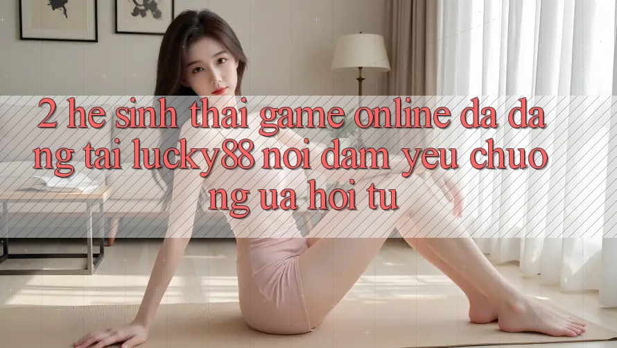 2. Hệ Sinh Thái Game Online Đa Dạng Tại Lucky88: Nơi Đam Yêu chuộng ưa Hội Tụ