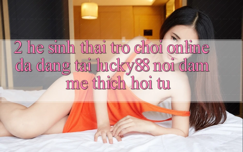 2. Hệ Sinh Thái Trò chơi Online Đa Dạng Tại Lucky88: Nơi Đam Mê thích Hội Tụ 2. Hệ Sinh Thái Trò chơi Online Đa Dạng Tại Lucky88: Nơi Đam Mê thích Hội Tụ