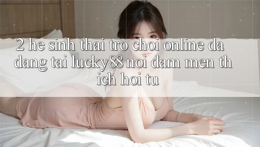 2. Hệ Sinh Thái Trò chơi Online Đa Dạng Tại Lucky88: Nơi Đam Mến thích Hội Tụ 2. Hệ Sinh Thái Trò chơi Online Đa Dạng Tại Lucky88: Nơi Đam Mến thích Hội Tụ