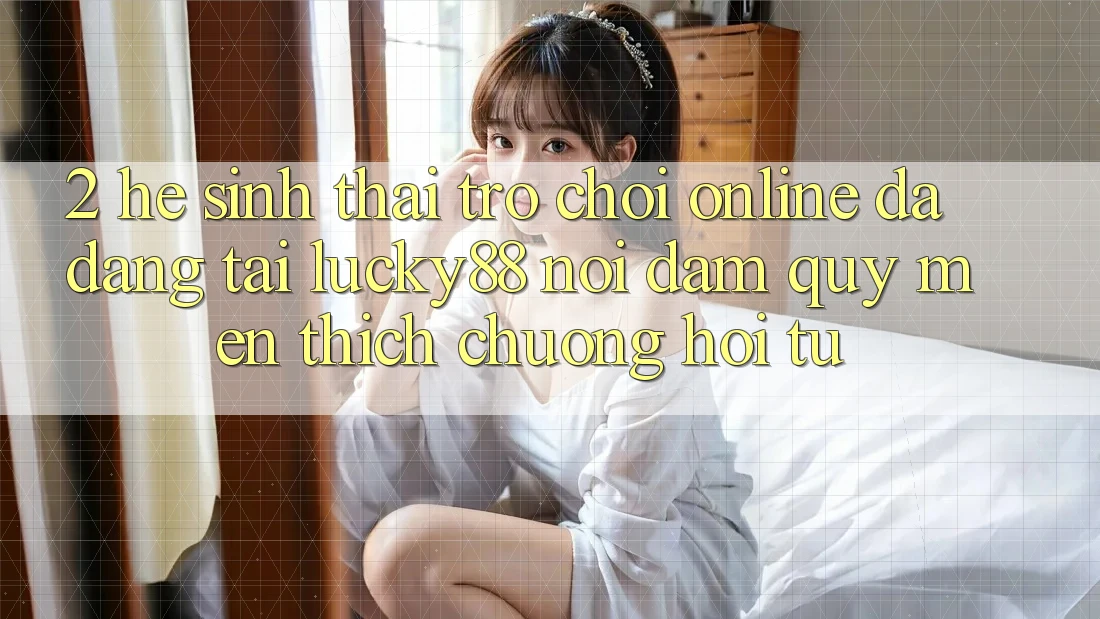2. Hệ Sinh Thái Trò chơi Online Đa Dạng Tại Lucky88: Nơi Đam Quý mến thích chuộng Hội Tụ