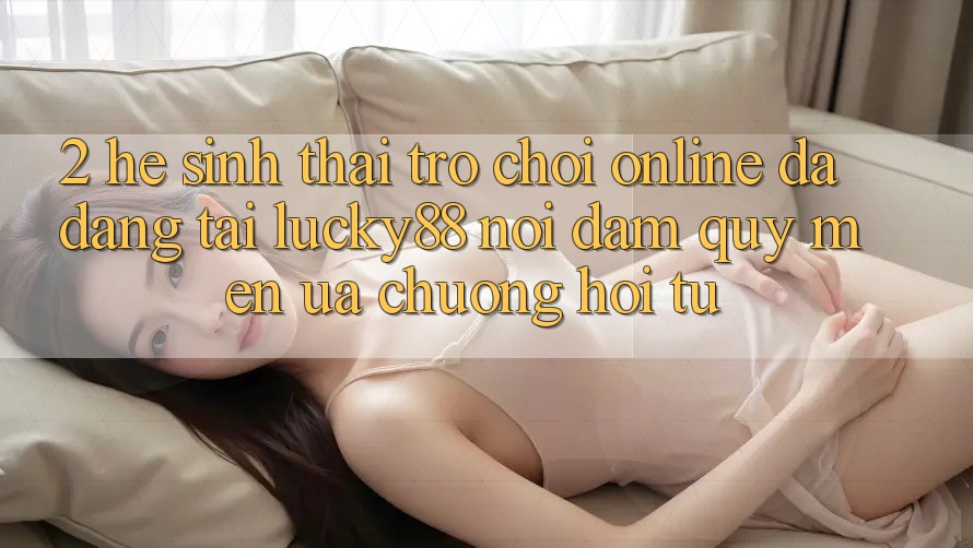 2. Hệ Sinh Thái Trò chơi Online Đa Dạng Tại Lucky88: Nơi Đam Quý mến ưa chuộng Hội Tụ