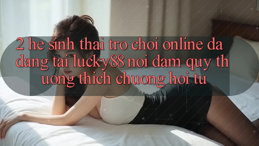 2. Hệ Sinh Thái Trò chơi Online Đa Dạng Tại Lucky88: Nơi Đam Quý thương thích chuộng Hội Tụ