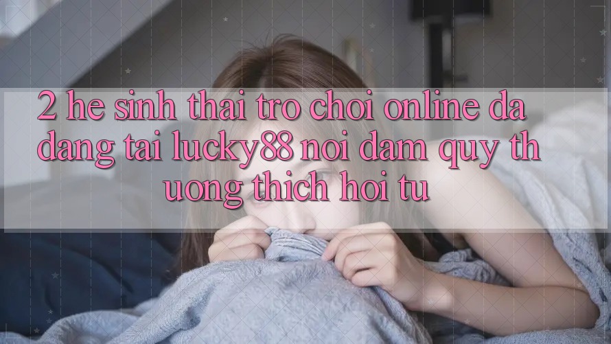 2. Hệ Sinh Thái Trò chơi Online Đa Dạng Tại Lucky88: Nơi Đam Quý thương thích Hội Tụ