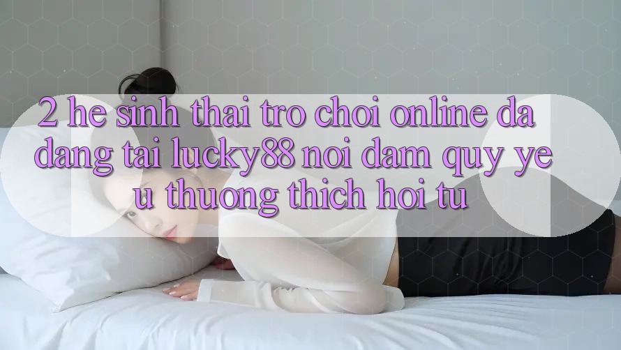 2. Hệ Sinh Thái Trò chơi Online Đa Dạng Tại Lucky88: Nơi Đam Quý yêu thương thích Hội Tụ