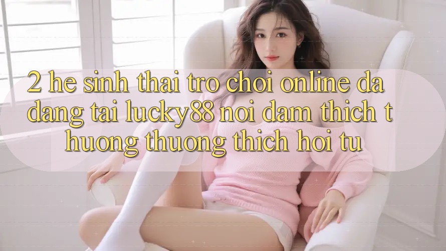 2. Hệ Sinh Thái Trò chơi Online Đa Dạng Tại Lucky88: Nơi Đam Thích thương thương thích Hội Tụ