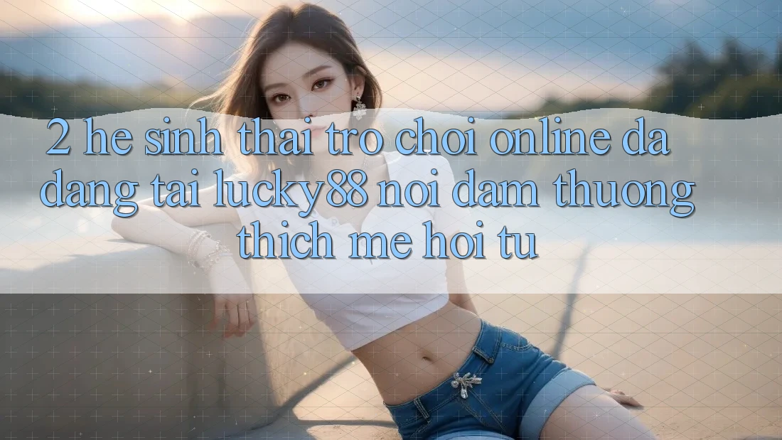 2. Hệ Sinh Thái Trò chơi Online Đa Dạng Tại Lucky88: Nơi Đam Thương thích mê Hội Tụ