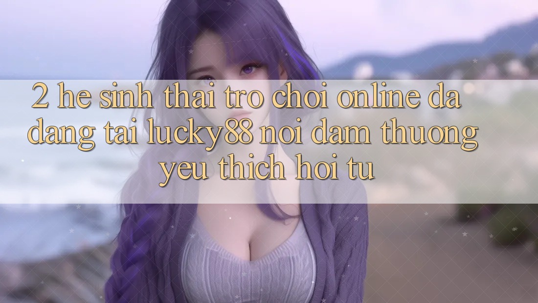 2. Hệ Sinh Thái Trò chơi Online Đa Dạng Tại Lucky88: Nơi Đam Thương yêu thích Hội Tụ 2. Hệ Sinh Thái Trò chơi Online Đa Dạng Tại Lucky88: Nơi Đam Thương yêu thích Hội Tụ