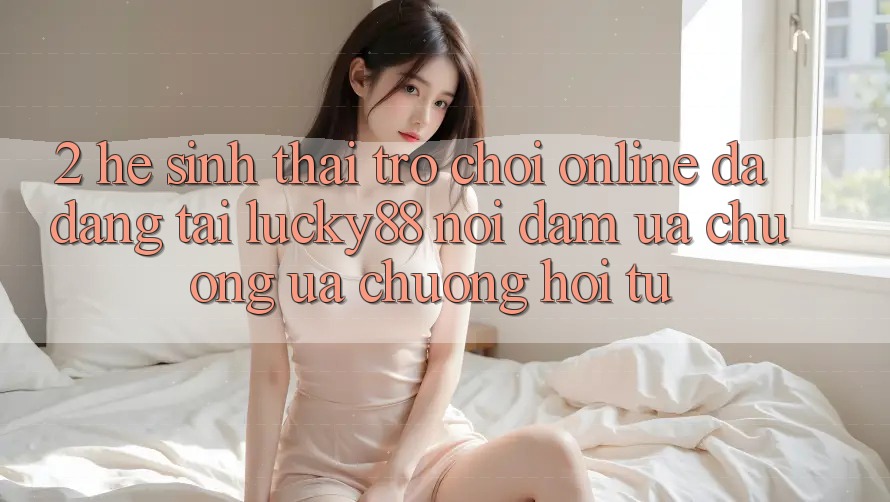 2. Hệ Sinh Thái Trò chơi Online Đa Dạng Tại Lucky88: Nơi Đam Ưa chuộng ưa chuộng Hội Tụ