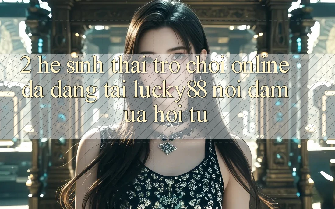 2. Hệ Sinh Thái Trò chơi Online Đa Dạng Tại Lucky88: Nơi Đam Ưa Hội Tụ
