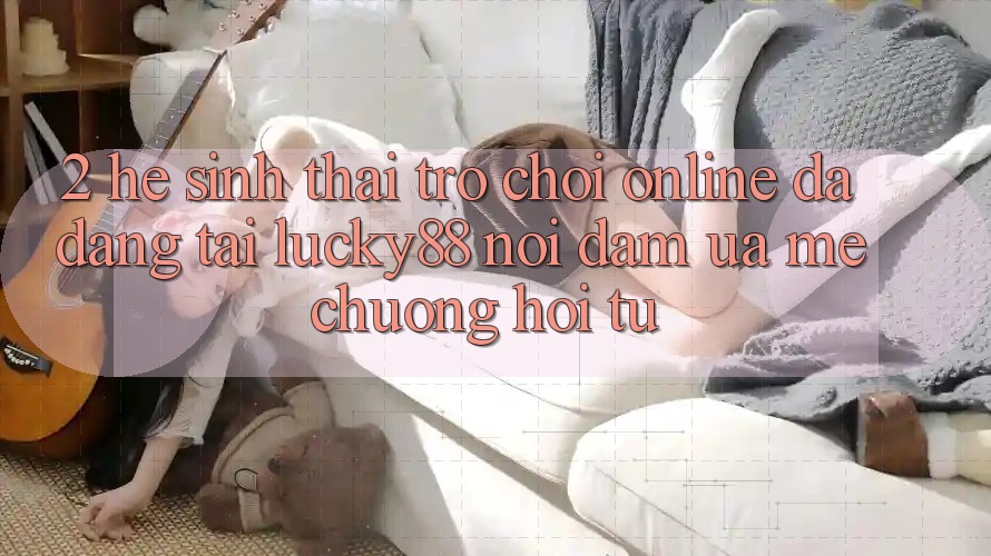 2. Hệ Sinh Thái Trò chơi Online Đa Dạng Tại Lucky88: Nơi Đam Ưa mê chuộng Hội Tụ