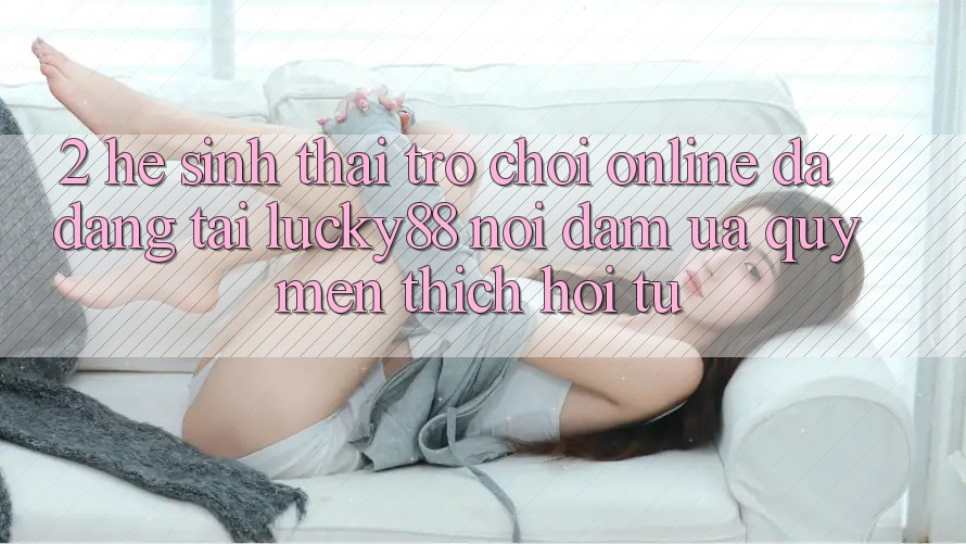 2. Hệ Sinh Thái Trò chơi Online Đa Dạng Tại Lucky88: Nơi Đam Ưa quý mến thích Hội Tụ