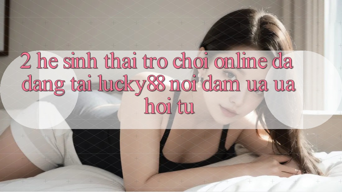 2. Hệ Sinh Thái Trò chơi Online Đa Dạng Tại Lucky88: Nơi Đam Ưa ưa Hội Tụ 2. Hệ Sinh Thái Trò chơi Online Đa Dạng Tại Lucky88: Nơi Đam Ưa ưa Hội Tụ