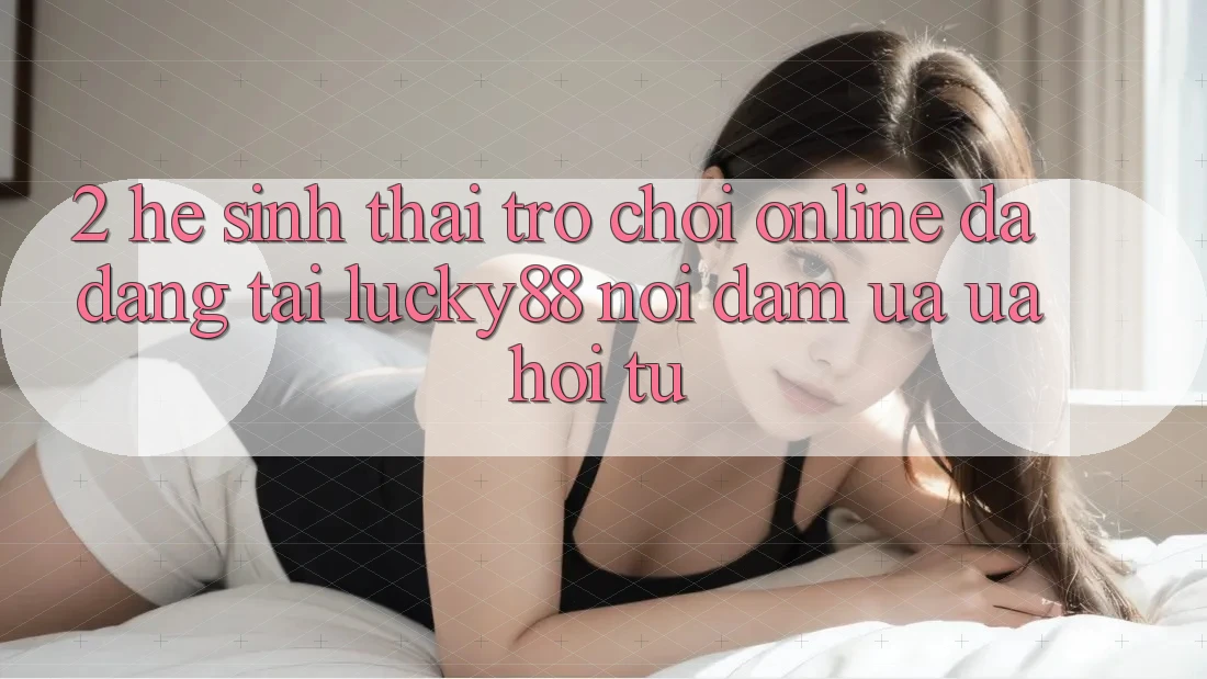 2. Hệ Sinh Thái Trò chơi Online Đa Dạng Tại Lucky88: Nơi Đam Ưa ưa Hội Tụ