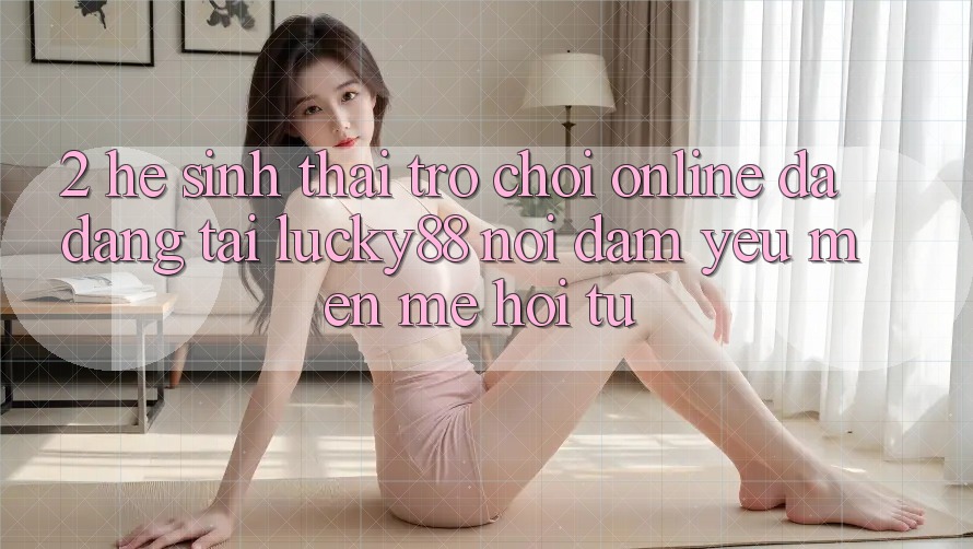 2. Hệ Sinh Thái Trò chơi Online Đa Dạng Tại Lucky88: Nơi Đam Yêu mến mê Hội Tụ