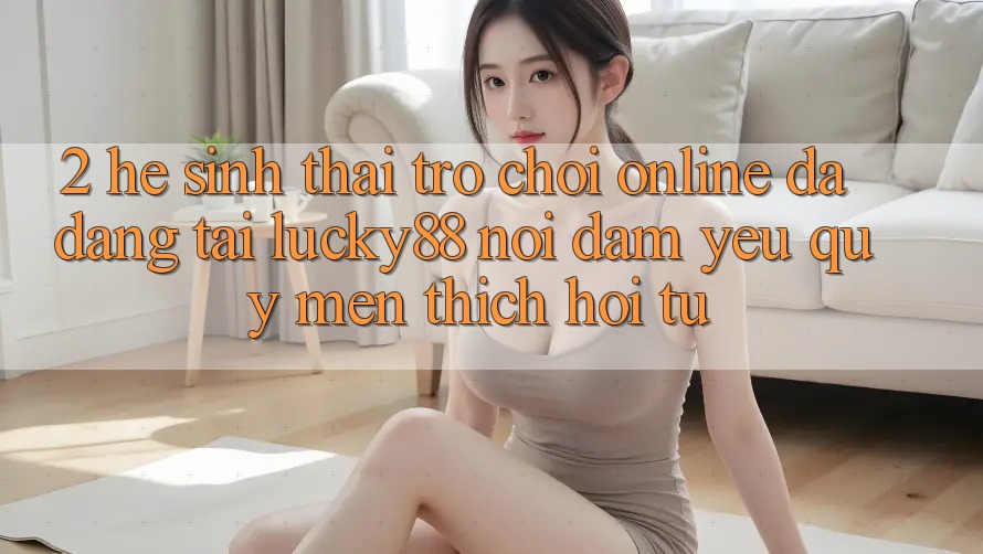 2. Hệ Sinh Thái Trò chơi Online Đa Dạng Tại Lucky88: Nơi Đam Yêu quý mến thích Hội Tụ