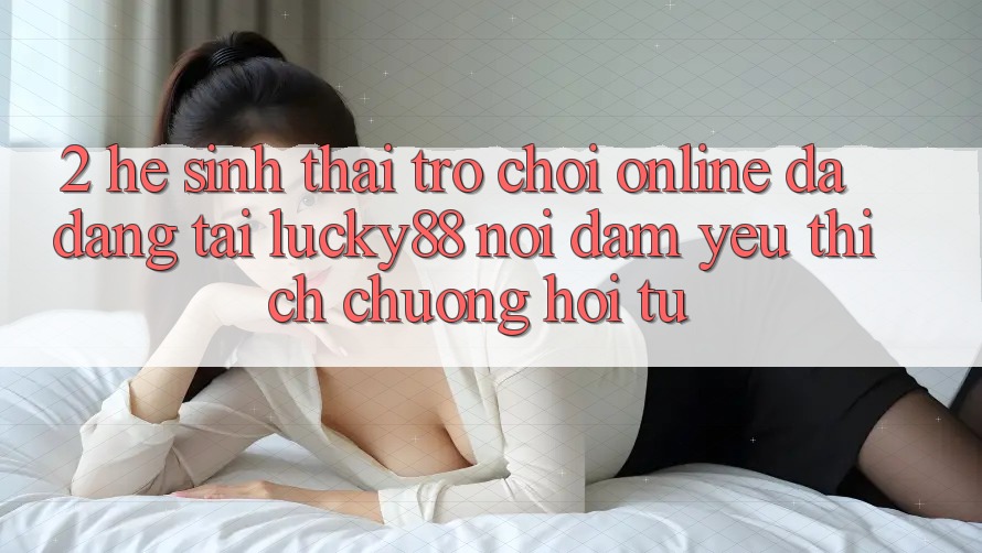 2. Hệ Sinh Thái Trò chơi Online Đa Dạng Tại Lucky88: Nơi Đam Yêu thích chuộng Hội Tụ