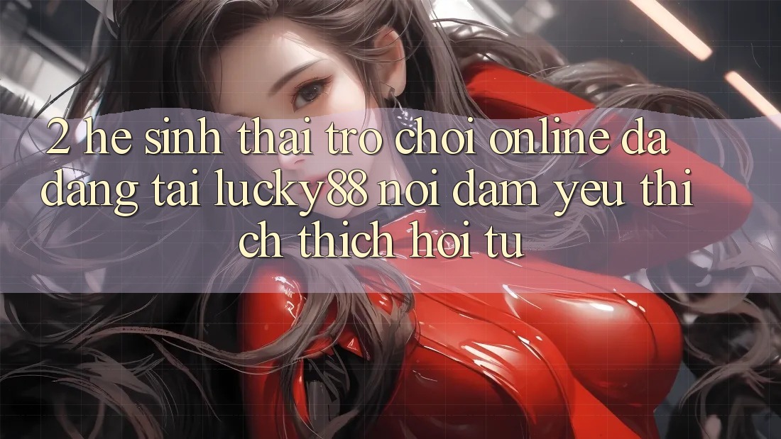 2. Hệ Sinh Thái Trò chơi Online Đa Dạng Tại Lucky88: Nơi Đam Yêu thích thích Hội Tụ