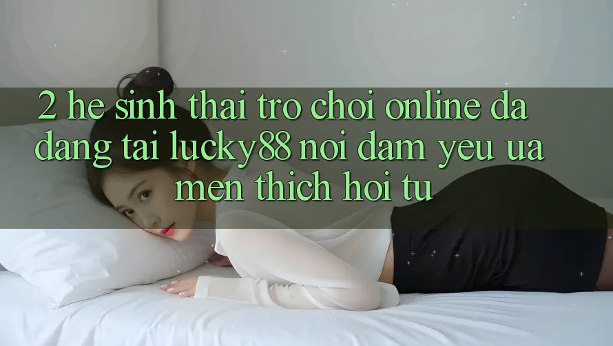 2. Hệ Sinh Thái Trò chơi Online Đa Dạng Tại Lucky88: Nơi Đam Yêu ưa mến thích Hội Tụ