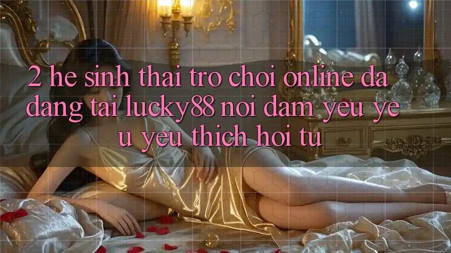 2. Hệ Sinh Thái Trò chơi Online Đa Dạng Tại Lucky88: Nơi Đam Yêu yêu yêu thích Hội Tụ