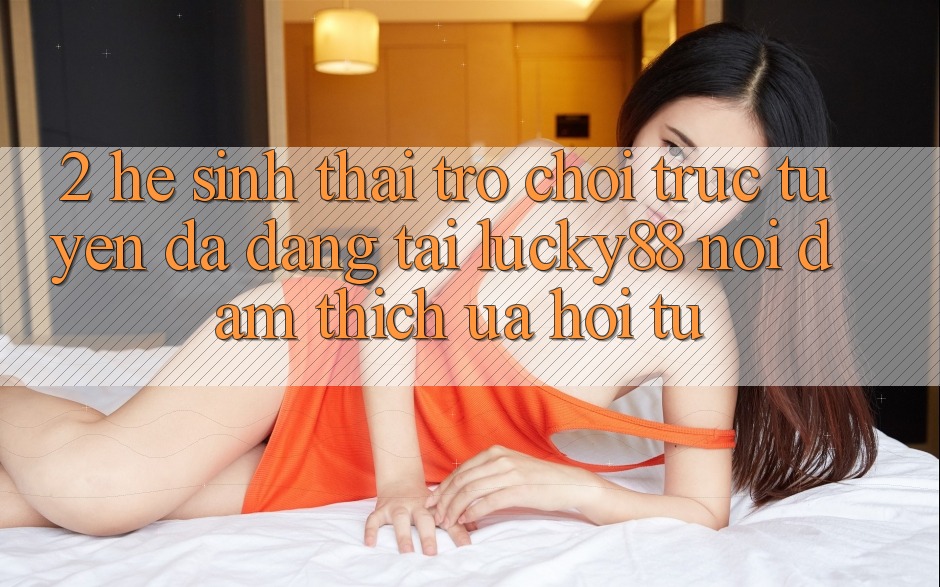 2. Hệ Sinh Thái Trò chơi trực tuyến Đa Dạng Tại Lucky88: Nơi Đam Thích ưa Hội Tụ