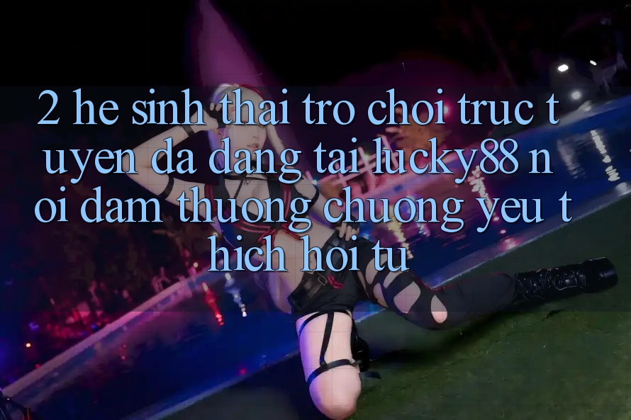 2. Hệ Sinh Thái Trò chơi trực tuyến Đa Dạng Tại Lucky88: Nơi Đam Thương chuộng yêu thích Hội Tụ 2. Hệ Sinh Thái Trò chơi trực tuyến Đa Dạng Tại Lucky88: Nơi Đam Thương chuộng yêu thích Hội Tụ