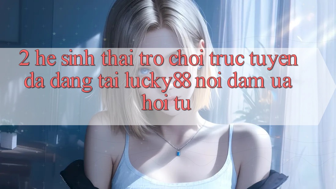 2. Hệ Sinh Thái Trò chơi trực tuyến Đa Dạng Tại Lucky88: Nơi Đam Ưa Hội Tụ