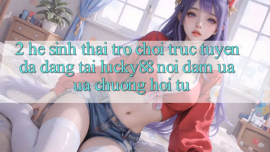 2. Hệ Sinh Thái Trò chơi trực tuyến Đa Dạng Tại Lucky88: Nơi Đam Ưa ưa chuộng Hội Tụ 2. Hệ Sinh Thái Trò chơi trực tuyến Đa Dạng Tại Lucky88: Nơi Đam Ưa ưa chuộng Hội Tụ