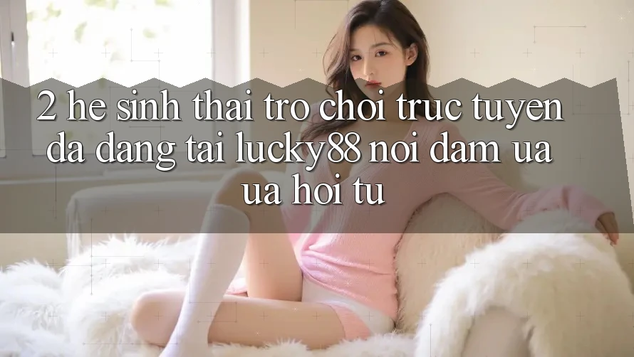 2. Hệ Sinh Thái Trò chơi trực tuyến Đa Dạng Tại Lucky88: Nơi Đam Ưa ưa Hội Tụ