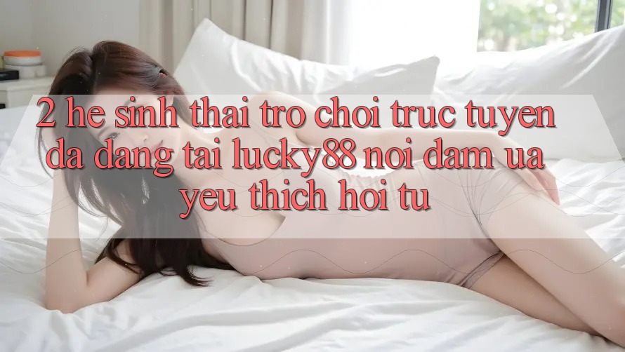 2. Hệ Sinh Thái Trò chơi trực tuyến Đa Dạng Tại Lucky88: Nơi Đam Ưa yêu thích Hội Tụ