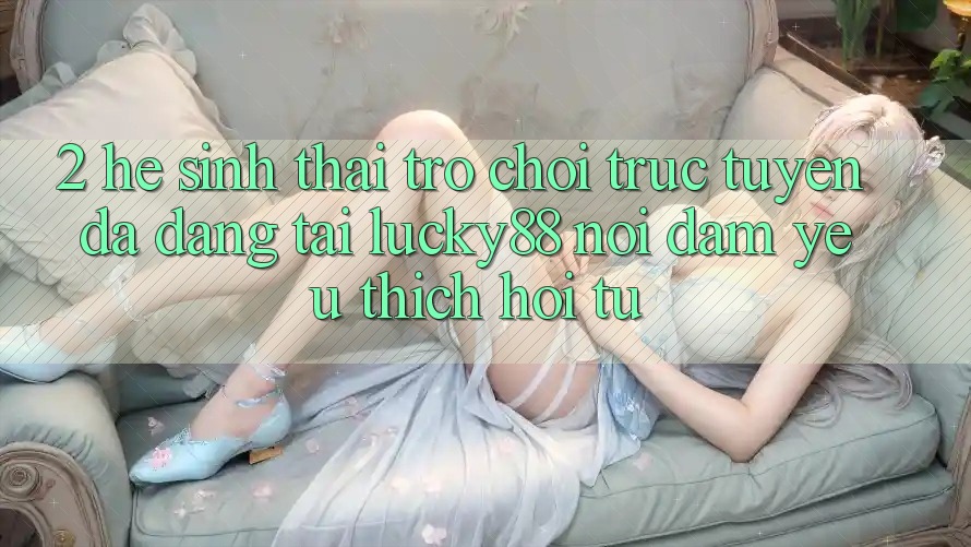 2. Hệ Sinh Thái Trò chơi trực tuyến Đa Dạng Tại Lucky88: Nơi Đam Yêu thích Hội Tụ