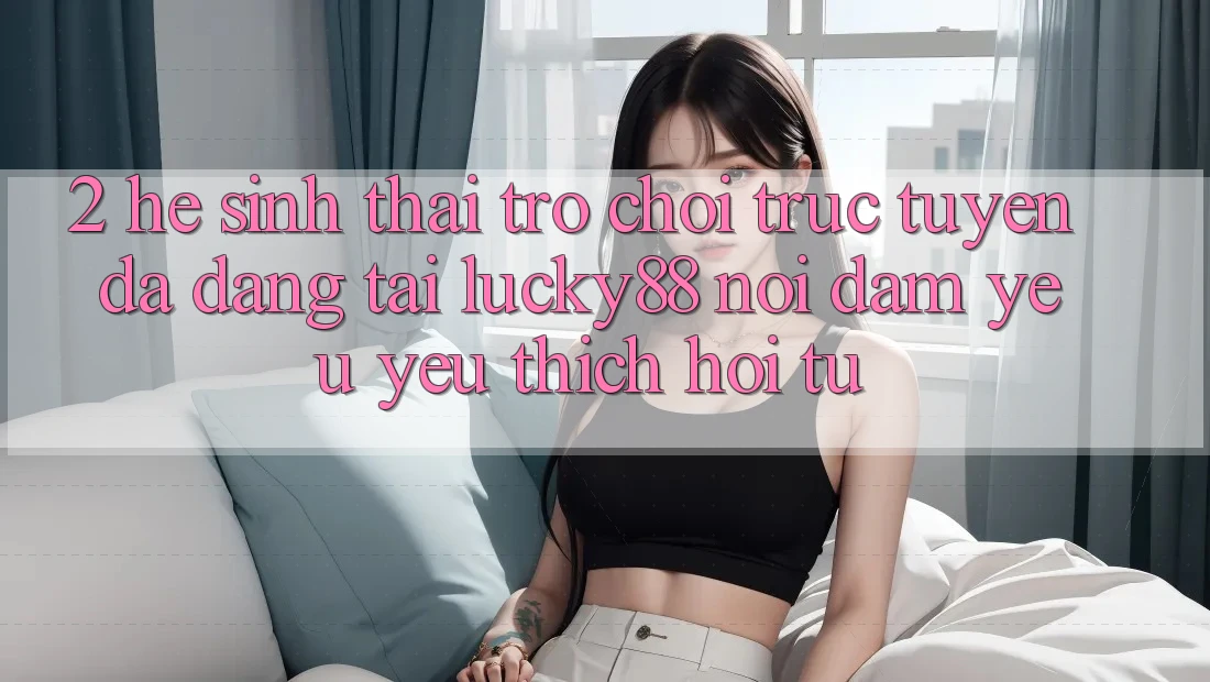 2. Hệ Sinh Thái Trò chơi trực tuyến Đa Dạng Tại Lucky88: Nơi Đam Yêu yêu thích Hội Tụ